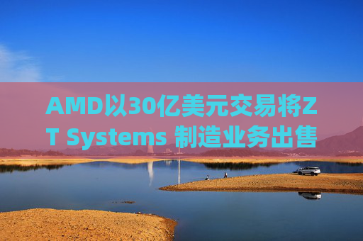 AMD以30亿美元交易将ZT Systems 制造业务出售给Sanmina