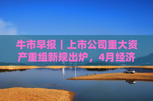 牛市早报｜上市公司重大资产重组新规出炉，4月经济数据将公布