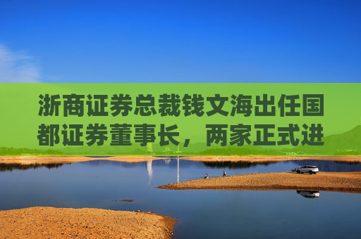 浙商证券总裁钱文海出任国都证券董事长，两家正式进入治理整合阶段