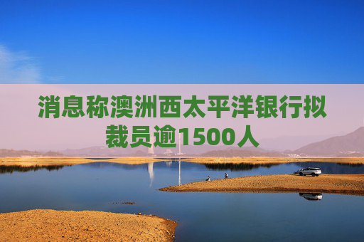 消息称澳洲西太平洋银行拟裁员逾1500人