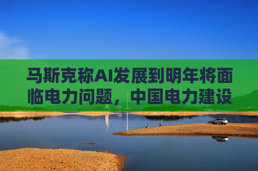 马斯克称AI发展到明年将面临电力问题，中国电力建设远超美国