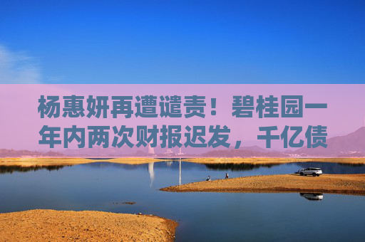 杨惠妍再遭谴责！碧桂园一年内两次财报迟发，千亿债务困局待破