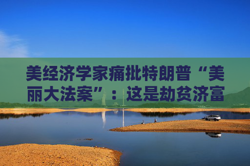 美经济学家痛批特朗普“美丽大法案”：这是劫贫济富