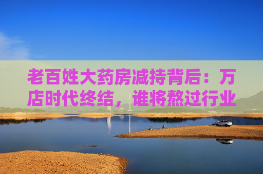 老百姓大药房减持背后：万店时代终结，谁将熬过行业寒冬？