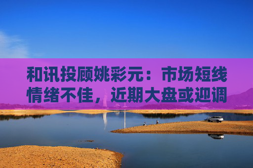 和讯投顾姚彩元：市场短线情绪不佳，近期大盘或迎调整