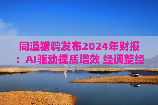 同道猎聘发布2024年财报：AI驱动提质增效 经调整经营利润同比增长64.9%