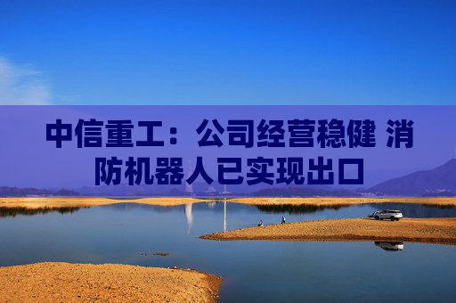 中信重工：公司经营稳健 消防机器人已实现出口