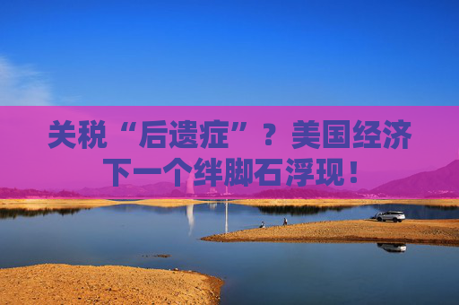 关税“后遗症”？美国经济下一个绊脚石浮现！