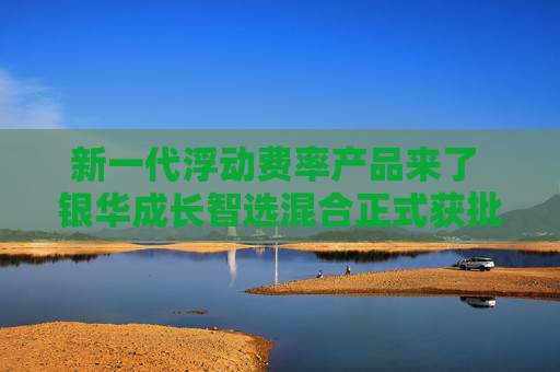 新一代浮动费率产品来了 银华成长智选混合正式获批
