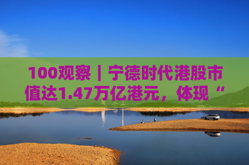 100观察｜宁德时代港股市值达1.47万亿港元，体现“碳中和”时代的资本流向与技术话语权