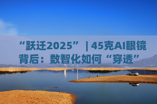 “跃迁2025” | 45克AI眼镜背后：数智化如何“穿透”绿色供应链？