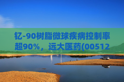 钇-90树脂微球疾病控制率超90%，远大医药(00512)实现产业链闭环铸就核药龙头壁垒