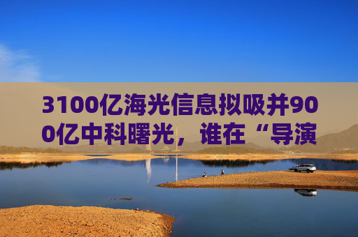 3100亿海光信息拟吸并900亿中科曙光，谁在“导演”这场世纪并购？