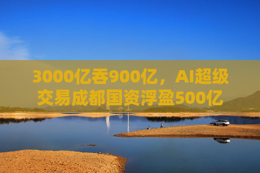 3000亿吞900亿，AI超级交易成都国资浮盈500亿  第1张