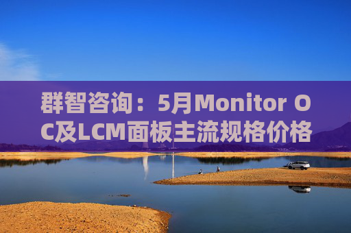 群智咨询：5月Monitor OC及LCM面板主流规格价格有望继续保持温和上涨态势 但涨幅将开始收窄