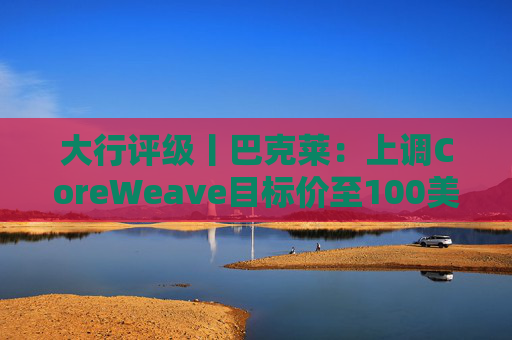 大行评级丨巴克莱：上调CoreWeave目标价至100美元 评级则降至“中性”