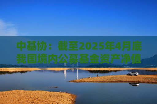 中基协：截至2025年4月底我国境内公募基金资产净值合计33.12万亿元