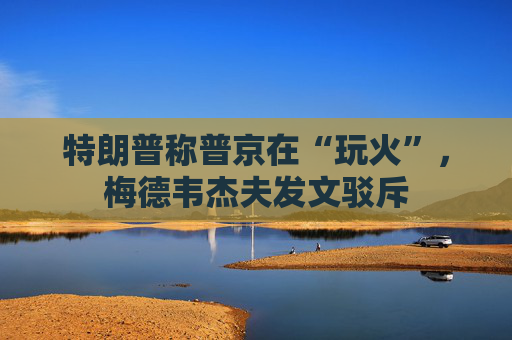 特朗普称普京在“玩火”，梅德韦杰夫发文驳斥