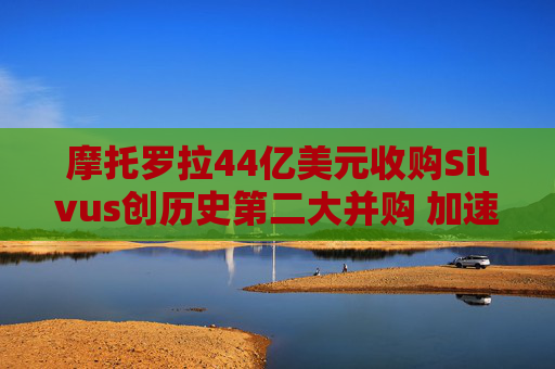 摩托罗拉44亿美元收购Silvus创历史第二大并购 加速布局战术通信领域