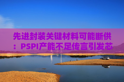 先进封装关键材料可能断供：PSPI产能不足传言引发芯片行业担忧！
