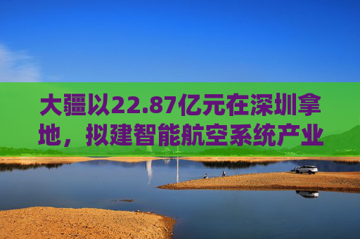 大疆以22.87亿元在深圳拿地，拟建智能航空系统产业全球总部