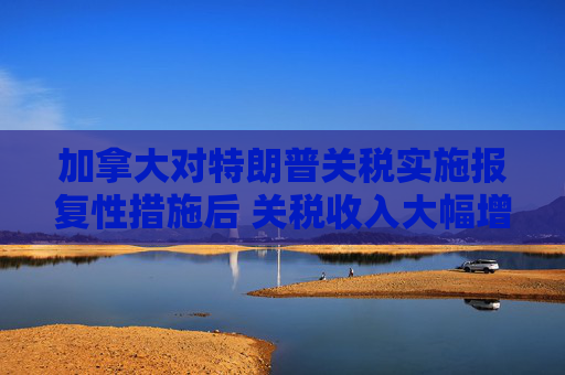 加拿大对特朗普关税实施报复性措施后 关税收入大幅增加