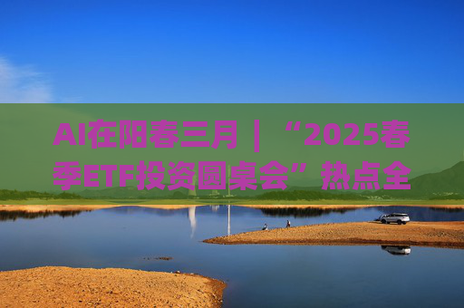AI在阳春三月∣“2025春季ETF投资圆桌会”热点全解析