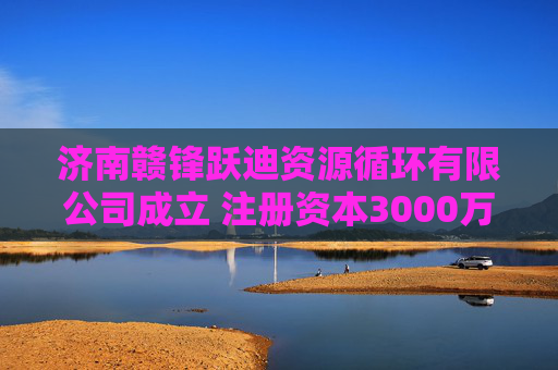 济南赣锋跃迪资源循环有限公司成立 注册资本3000万人民币