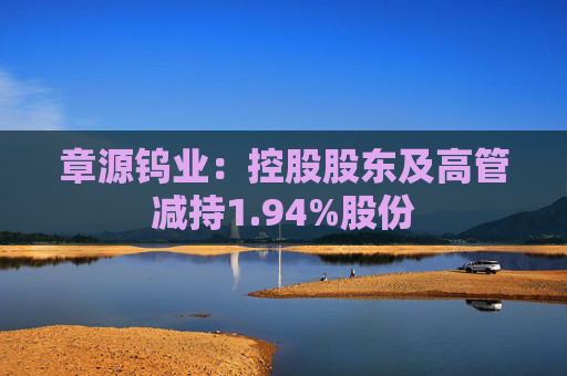 章源钨业：控股股东及高管减持1.94%股份