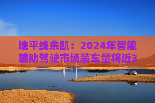 地平线余凯：2024年智能辅助驾驶市场装车量将近300万台，市场份额第一
