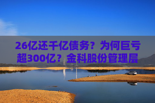 26亿还千亿债务？为何巨亏超300亿？金科股份管理层回应
