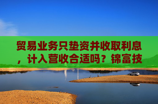 贸易业务只垫资并收取利息，计入营收合适吗？锦富技术立案调查结果来了