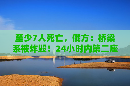 至少7人死亡，俄方：桥梁系被炸毁！24小时内第二座，俄罗斯又一桥梁坍塌