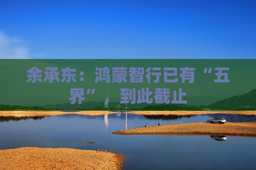 余承东：鸿蒙智行已有“五界”，到此截止