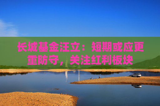 长城基金汪立：短期或应更重防守，关注红利板块