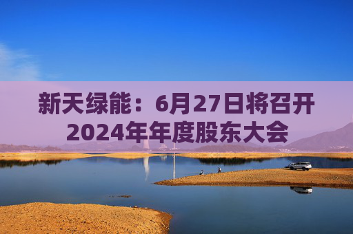 新天绿能：6月27日将召开2024年年度股东大会