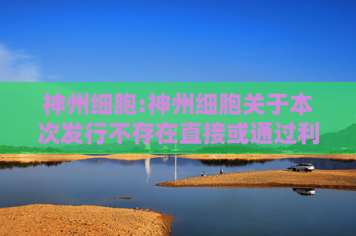 神州细胞:神州细胞关于本次发行不存在直接或通过利益相关方向参与认购的投资者提供财务资助或补偿的公告  第1张