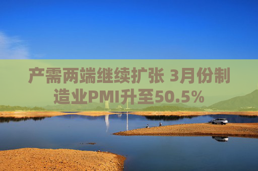 产需两端继续扩张 3月份制造业PMI升至50.5%