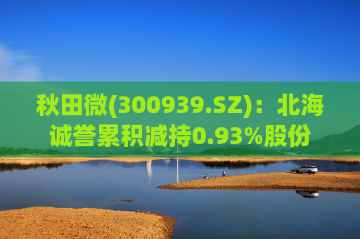 秋田微(300939.SZ)：北海诚誉累积减持0.93%股份