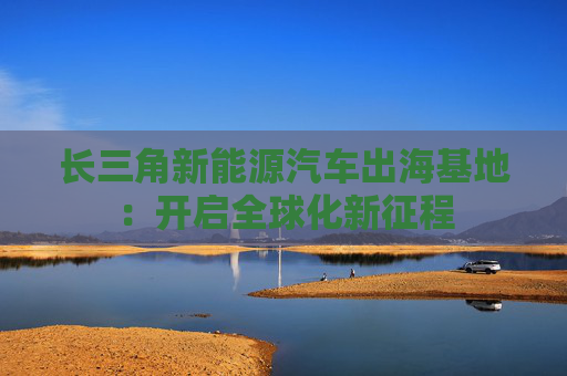 长三角新能源汽车出海基地：开启全球化新征程