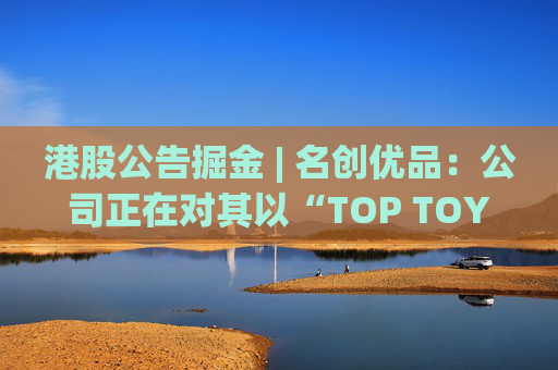 港股公告掘金 | 名创优品：公司正在对其以“TOP TOY”品牌运营的潮流玩具业务潜在分拆上市可能性进行初步评估