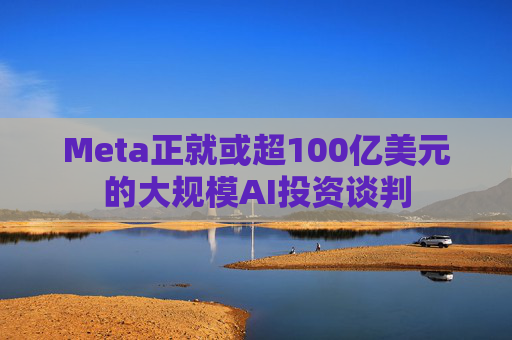 Meta正就或超100亿美元的大规模AI投资谈判