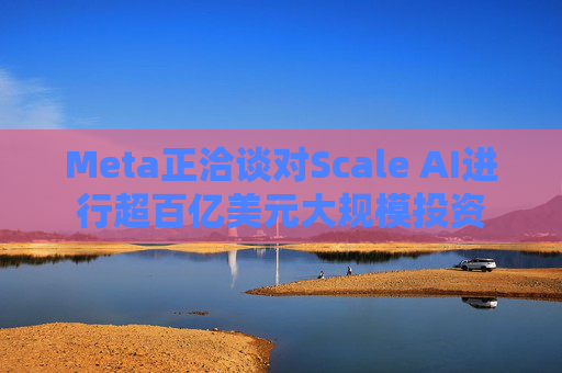 Meta正洽谈对Scale AI进行超百亿美元大规模投资