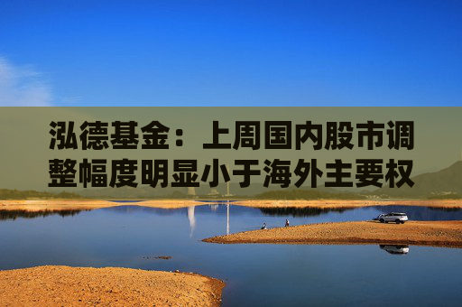 泓德基金：上周国内股市调整幅度明显小于海外主要权益指数  第1张