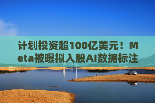 计划投资超100亿美元！Meta被曝拟入股AI数据标注公司